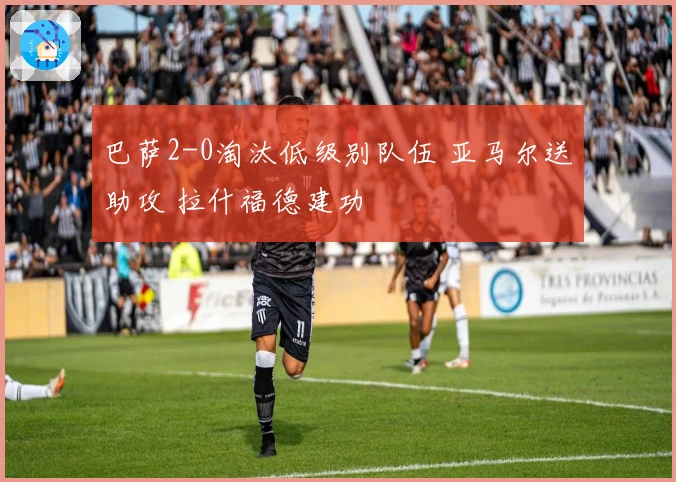 巴萨2-0淘汰低级别队伍 亚马尔送助攻 拉什福德建功