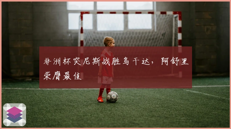 非洲杯突尼斯战胜乌干达，阿舒里荣膺最佳