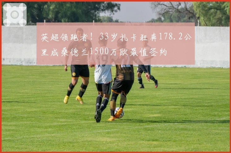 英超领跑者！33岁扎卡狂奔178.2公里成桑德兰1500万欧最值签约