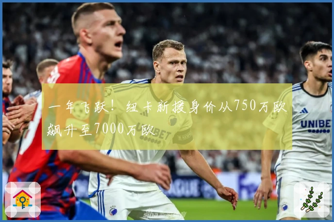 一年飞跃！纽卡新援身价从750万欧飙升至7000万欧