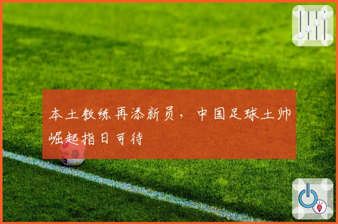 本土教练再添新员，中国足球土帅崛起指日可待