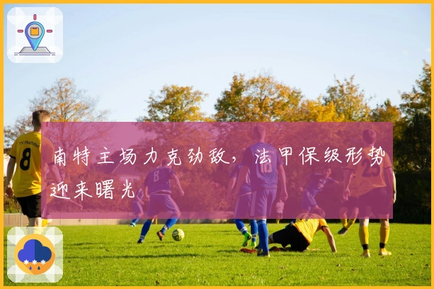 南特主场力克劲敌，法甲保级形势迎来曙光