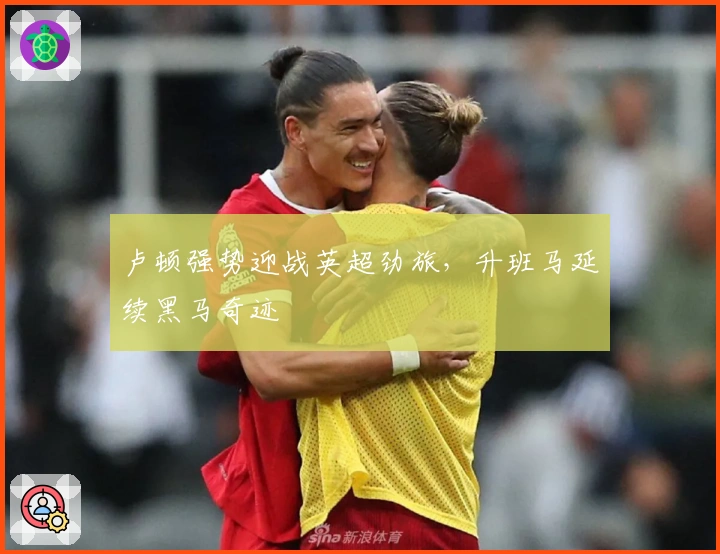 卢顿强势迎战英超劲旅,升班马延续黑马奇迹