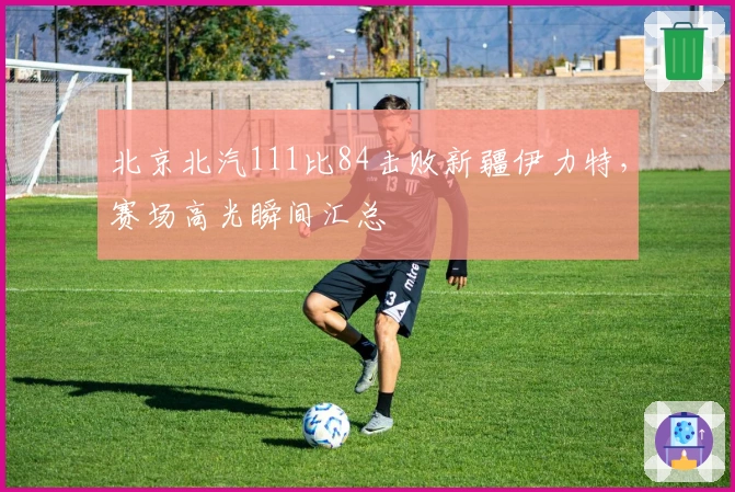 北京北汽111比84击败新疆伊力特，赛场高光瞬间汇总